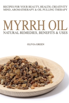 Myrrh Essential Oil: Natural Remedies, Benefits & Uses: Recipes For Your Beauty, Health, Creativity, Mind, Aromatherapy & Oil Pulling Thera by Olivia Green