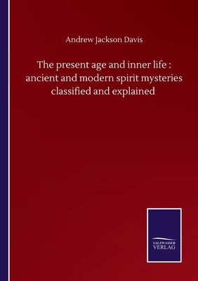 The present age and inner life: ancient and modern spirit mysteries classified and explained by Andrew Jackson Davis