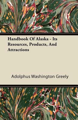 Handbook Of Alaska - Its Resources, Products, And Attractions by Adolphus Washington Greely