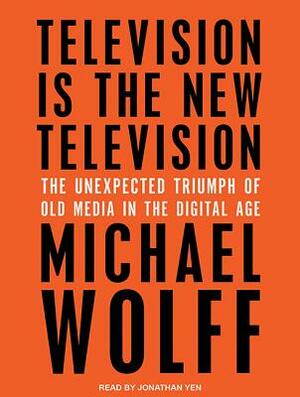 Television Is the New Television: The Unexpected Triumph of Old Media in the Digital Age by Michael Wolff