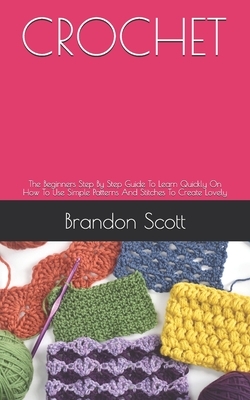Crochet: The Beginners Step By Step Guide To Learn Quickly On How To Use Simple Patterns And Stitches To Create Lovely by Brandon Scott