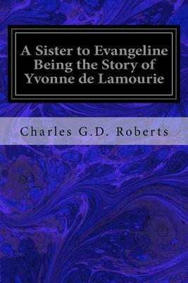 A Sister to Evangeline Being the Story of Yvonne de Lamourie: And How She Went into Exile with the Villagers of Grand Pre by Charles G. D. Roberts