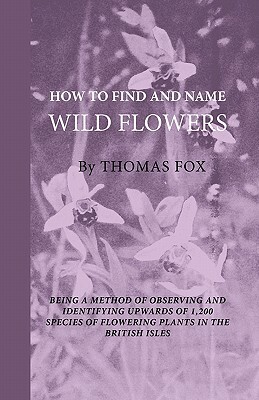 How To Find And Name Wild Flowers - Being A New Method Of Observing And Identifying Upwards Of 1,200 Species Of Flowering Plants In The British Isles by Thomas Fox