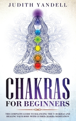 Chakras for Beginners: The Complete Guide to Balancing the 7 Chakras and Healing your Body with Guided Chakra Meditation by Judith Yandell