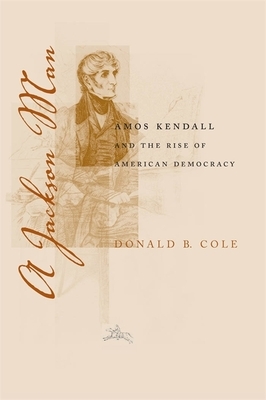 A Jackson Man: Amos Kendall and the Rise of American Democracy by Donald B. Cole