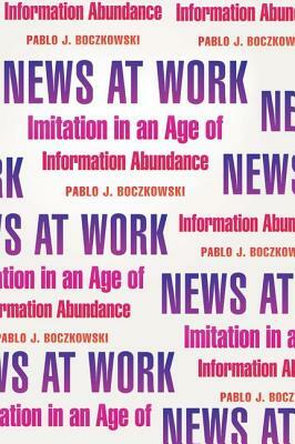 News at Work: Imitation in an Age of Information Abundance by Pablo J. Boczkowski