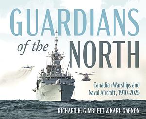 Guardians of the North: Canadian Warships and Naval Aircraft, 1910–2025 by Karl Gagnon, Richard H. Gimblett