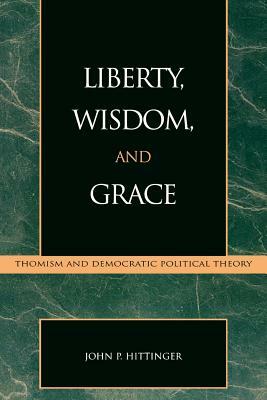 Liberty, Wisdom, and Grace: Thomism and Democratic Political Theory by John P. Hittinger