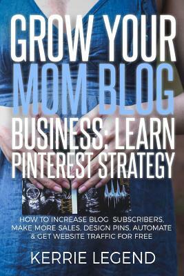 Grow Your Mom Blog Business: Learn Pinterest Strategy: How to Increase Blog Subscribers, Make More Sales, Design Pins, Automate & Get Website Traff by Kerrie Legend