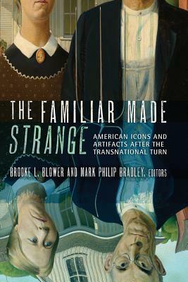 The Familiar Made Strange: American Icons and Artifacts After the Transnational Turn by Brooke L. Blower, Mark Philip Bradley