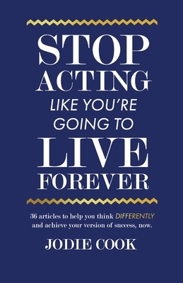 Stop Acting Like You're Going To Live Forever: 36 articles to help you think differently and achieve your version of success, now. by Jodie Cook
