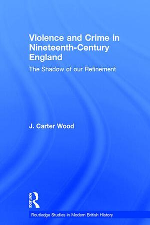 Violence and Crime in Nineteenth Century England: The Shadow of our Refinement by J. Carter Wood