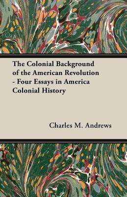 The Colonial Background of the American Revolution - Four Essays in America Colonial History by Charles M. Andrews