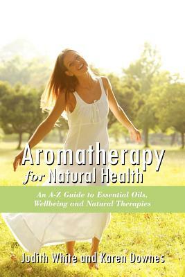 Aromatheraphy for Natural Health: An A-Z Guide to Essential Oils, Wellbeing and Natural Therapies by Karen Downes, Judith White