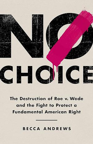 No Choice: The Destruction of Roe v. Wade and the Fight to Protect a Fundamental American Right by Becca Andrews