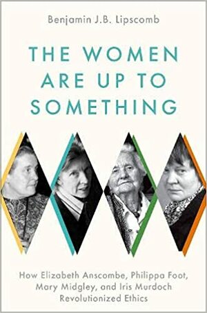 The Women Are Up to Something: How Elizabeth Anscombe, Philippa Foot, Mary Midgley, and Iris Murdoch Revolutionized Ethics by Benjamin J B Lipscomb