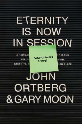 Eternity Is Now in Session Participant's Guide: A Radical Rediscovery of What Jesus Really Taught about Salvation, Eternity, and Getting to the Good P by John Ortberg, Gary Moon