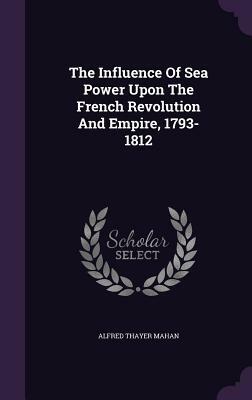 The Influence of Sea Power Upon the French Revolution and Empire, 1793-1812 by Alfred Thayer Mahan
