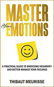 Master Your Emotions: A Practical Guide to Overcome Negativity and Better Manage Your Feelings by Thibaut Meurisse