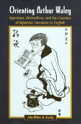 Orienting Arthur Waley: Japonism, Orientalism, and the Creation of Japanese Literature in English by John W. de Gruchy, Josie Herr, Santos Barbasa Jr.