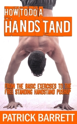 How To Do A Handstand: From The Basic Exercises To The Free Standing Handstand Pushup by Patrick Barrett