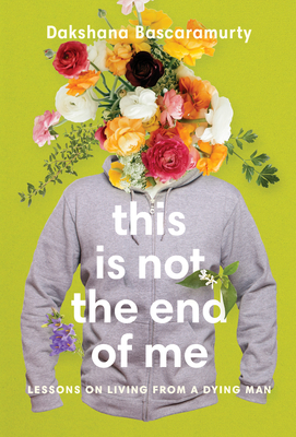 This Is Not the End of Me: Lessons on Living from a Dying Man by Dakshana Bascaramurty