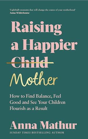 Raising a Happier Mother: How to Find Balance, Feel Good and See Your Children Flourish As a Result by Anna Mathur