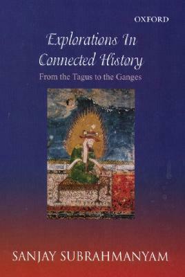Explorations in Connected History: From the Tagus to the Ganges by Sanjay Subrahmanyam