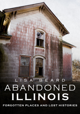 Abandoned Illinois: Forgotten Places and Lost Histories by Lisa Beard