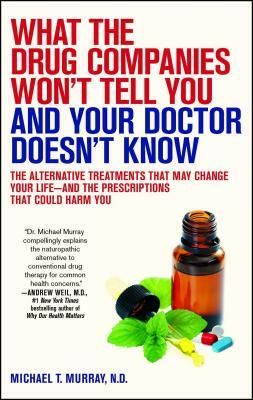 What the Drug Companies Won't Tell You and Your Doctor Doesn't Know: The Alternative Treatments That May Change Your Life--And the Prescriptions That by Michael T. Murray