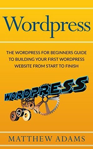 Wordpress: The Wordpress For Beginners Guide To Building Your First Wordpress Website From Start To Finish (wordpress guide, wordpress blog, beginner wordpress) by Matthew Adams