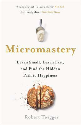 Micromastery: Learn Small, Learn Fast, and Find the Hidden Path to Happiness by Robert Twigger