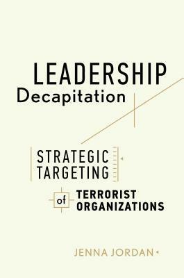 Leadership Decapitation: Strategic Targeting of Terrorist Organizations by Jenna Jordan