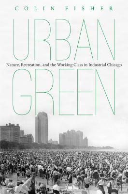 Urban Green: Nature, Recreation, and the Working Class in Industrial Chicago by Colin Fisher