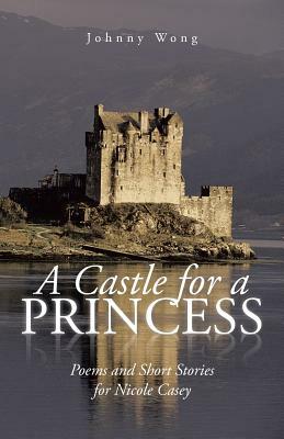 A Castle for a Princess: Poems and Short Stories for Nicole Casey by Johnny Wong