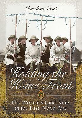 Holding the Home Front: The Women's Land Army in the First World War by Caroline Scott