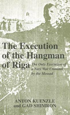 The Execution of the Hangman of Riga: The Only Execution of a Nazi War Criminal by the Mossad by Anton Kuenzle, Anton Kuenzle, Gad Shimron