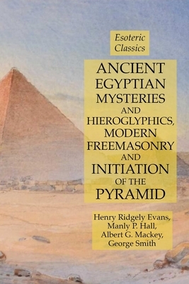 Ancient Egyptian Mysteries and Hieroglyphics, Modern Freemasonry and Initiation of the Pyramid: Esoteric Classics by Albert G. Mackey, Manly P. Hall, Henry Ridgely Evans