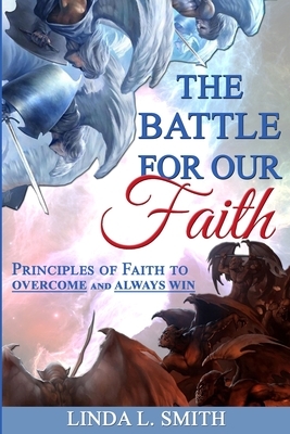 The Battle For Our Faith: Principles of Faith to Overcome and Always Win by Linda L. Smith