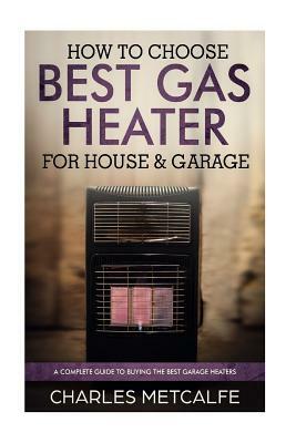 How to Choose Best Gas Heater for House & Garage: a Complete Guide to Buying the by Charles Metcalfe