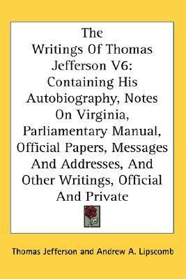 The Writings Of Thomas Jefferson V6: Containing His Autobiography, Notes On Virginia, Parliamentary Manual, Official Papers, Messages And Addresses, And Other Writings, Official And Private by Andrew A. Lipscomb, Albert Ellery Bergh, Thomas Jefferson