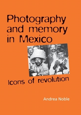 Photography and Memory in Mexico Hb: Icons of Revolution by Andrea Noble