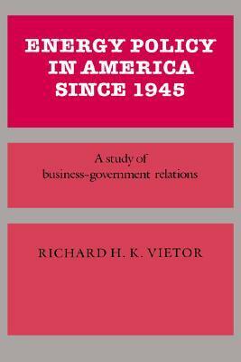 Energy Policy in America Since 1945: A Study of Business-Government Relations by Richard H.K. Vietor