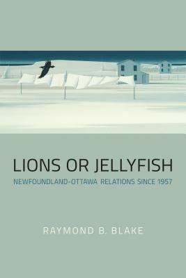 Lions or Jellyfish: Newfoundland-Ottawa Relations Since 1957 by Raymond B. Blake