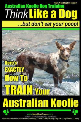 Australian Koolie Dog Training - Think Like a Dog, But Don?t Eat Your Poop! -: Here's Exactly How to Train Your Australian Koolie by Paul Allen Pearce