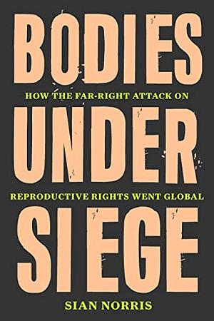 Bodies Under Siege: How the Far-Right Attack on Reproductive Rights Went Global by Sian Norris