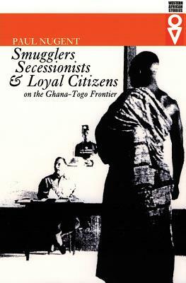 Smugglers, Secessionists, and Loyal Citizens on the Ghana-Togo Frontier: The Life of the Borderlands Since 1914 by Paul Nugent