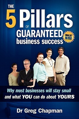 The Five Pillars of Guaranteed Business Success: Why most businesses stay small and what you can do about yours by Greg Chapman