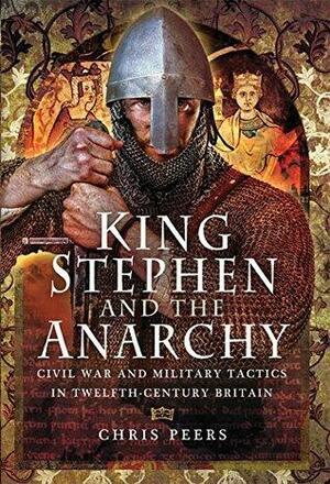 King Stephen and The Anarchy: Civil War and Military Tactics in Twelfth-Century Britain by Chris Peers