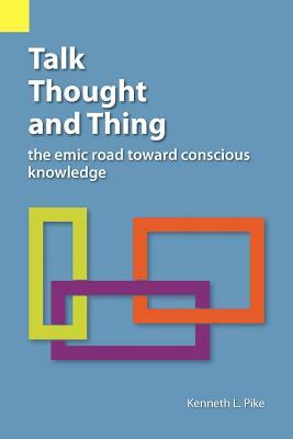 Talk, Thought, and Thing: The Emic Road Toward Conscious Knowledge by Kenneth Lee Pike